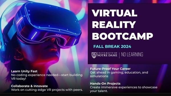 A slide promoting the fall 2024 fall break Virtual Reality Bootcamp for Notre Dame undergraduates offered by Notre Dame Learning. It features an image of someone in a VR headset along with the following text: "Learn Unity Fast:
No coding experience needed—start building VR today! Collaborate & Innovate: Work on cutting-edge VR projects with peers. Future-Proof Your Career: Get ahead in gaming, education, and simulations. Hands-On Projects:
Create immersive experiences to showcase your talent."