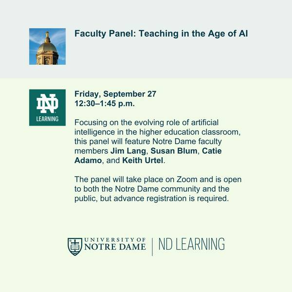 A graphic promoting a faculty panel on teaching in the age of AI meant to suggest an interaction with a chatbot. There is a thumbnail image of Notre Dame's Golden Dome "prompting" with the title of the panel, and then a thumbnail of the ND Learning logo "generating" a response consisting of the following text: "Friday, September 27 12:30–1:45 p.m. Focusing on the evolving role of artificial intelligence in the higher education classroom, this panel will feature Notre Dame faculty members Jim Lang, Susan Blum, Catie Adamo, and Keith Urtel. The panel will take place on Zoom and is open to both the Notre Dame community and the public, but advance registration is required."